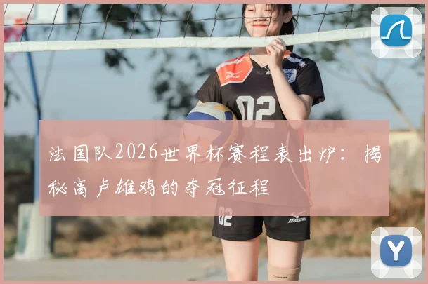 法国队2026世界杯赛程表出炉：揭秘高卢雄鸡的夺冠征程