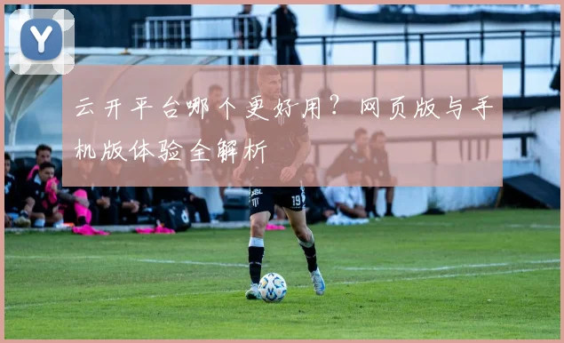 云开平台哪个更好用？网页版与手机版体验全解析