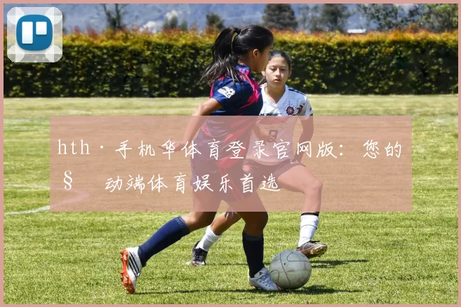 hth·手机华体育登录官网版：您的移动端体育娱乐首选