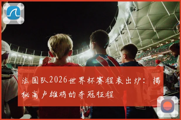 法国队2026世界杯赛程表出炉:揭秘高卢雄鸡的夺冠征程