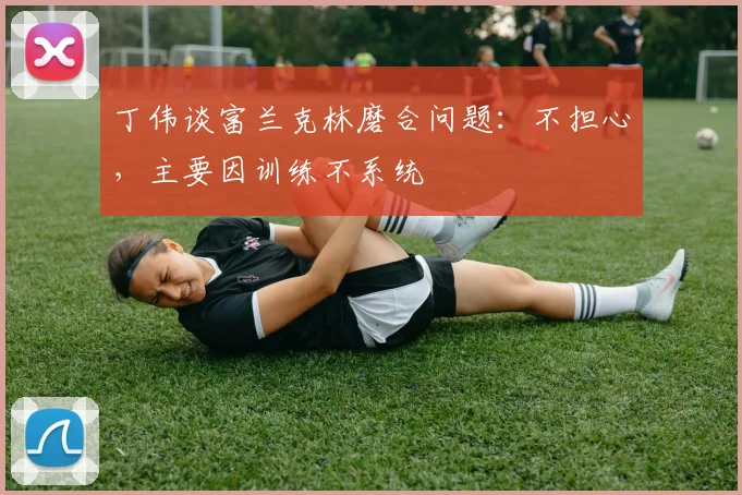 丁伟谈富兰克林磨合问题：不担心，主要因训练不系统
